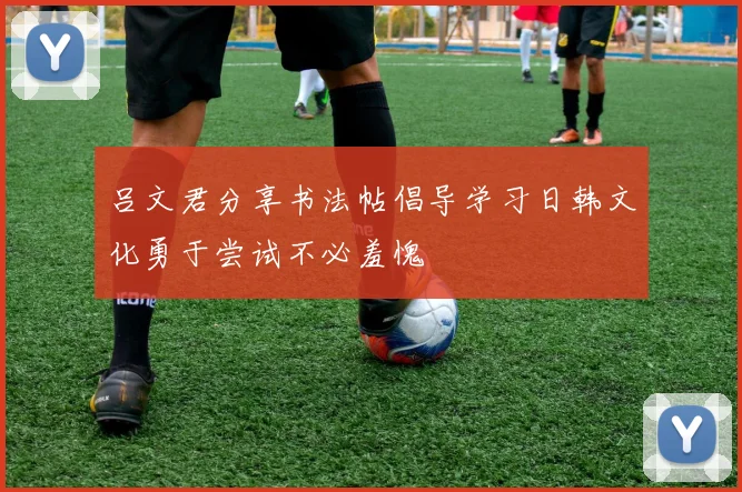 吕文君分享书法帖倡导学习日韩文化勇于尝试不必羞愧