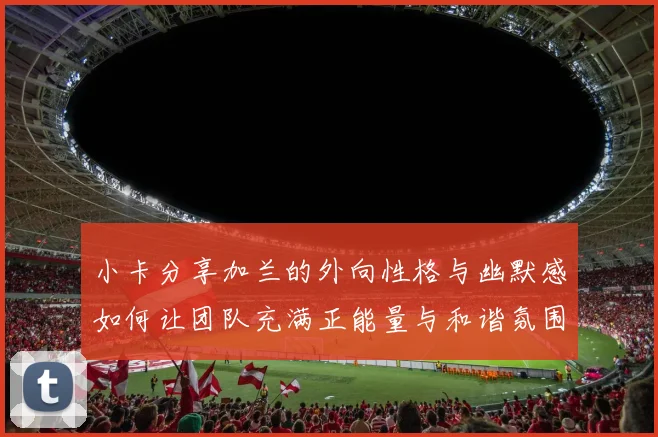 小卡分享加兰的外向性格与幽默感如何让团队充满正能量与和谐氛围