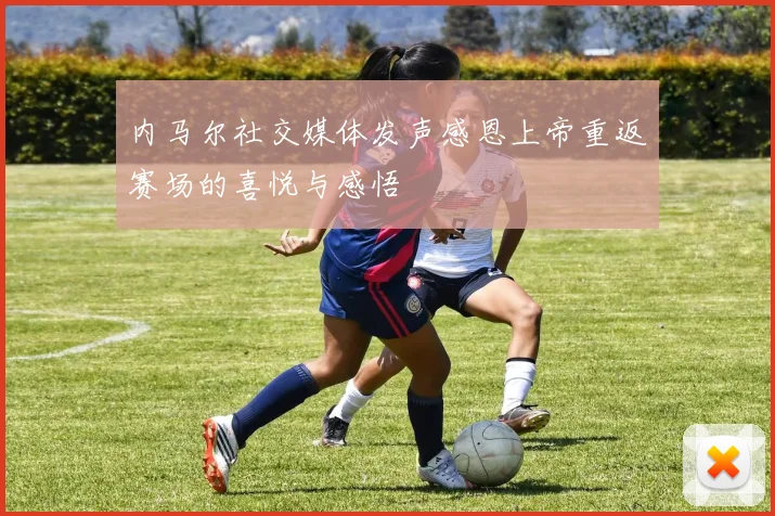 内马尔社交媒体发声感恩上帝重返赛场的喜悦与感悟