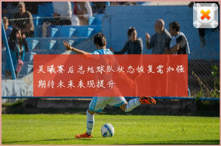 吴曦赛后总结球队状态恢复需加强期待未来表现提升
