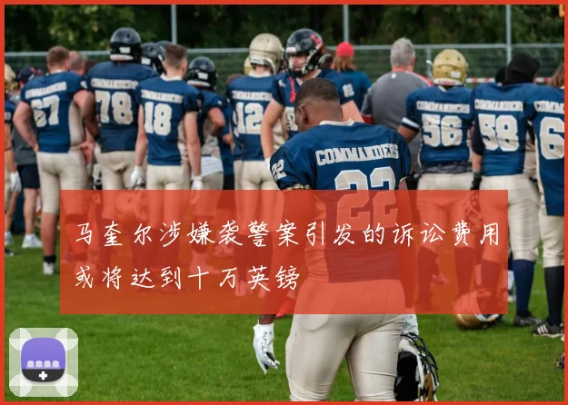 马奎尔涉嫌袭警案引发的诉讼费用或将达到十万英镑