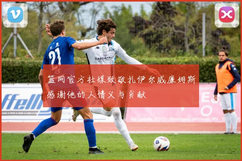 篮网官方社媒致敬扎伊尔威廉姆斯感谢他的人情义与贡献