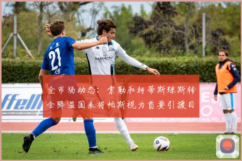 全市场动态：索勒和柯蒂斯琼斯转会降温国米将帕斯视为首要引援目标