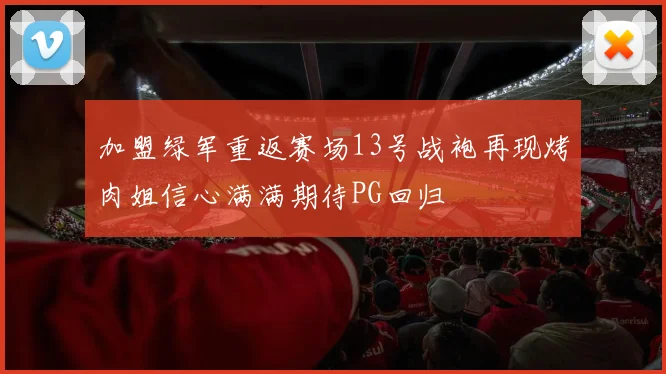 加盟绿军重返赛场13号战袍再现烤肉姐信心满满期待PG回归