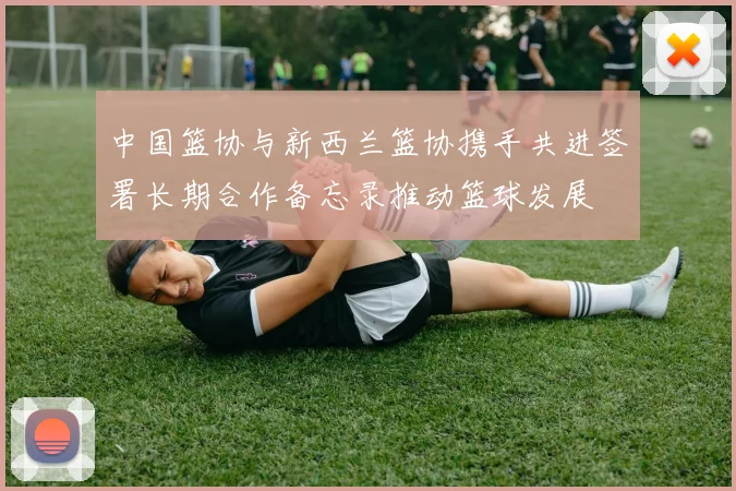 中国篮协与新西兰篮协携手共进签署长期合作备忘录推动篮球发展