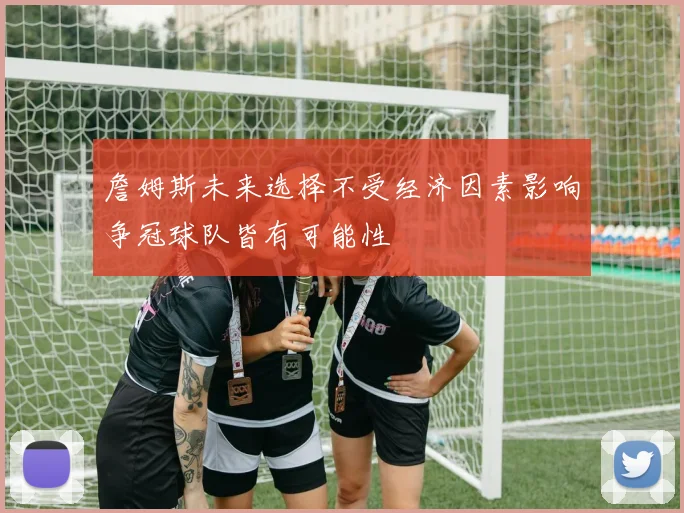 詹姆斯未来选择不受经济因素影响争冠球队皆有可能性