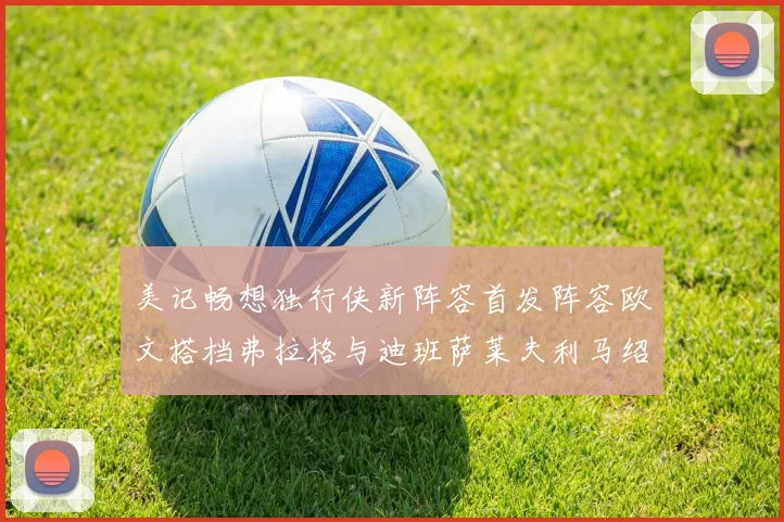 美记畅想独行侠新阵容首发阵容欧文搭档弗拉格与迪班萨莱夫利马绍尔共筑冠军梦