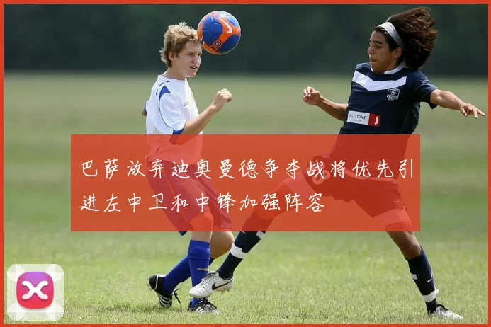 巴萨放弃迪奥曼德争夺战将优先引进左中卫和中锋加强阵容