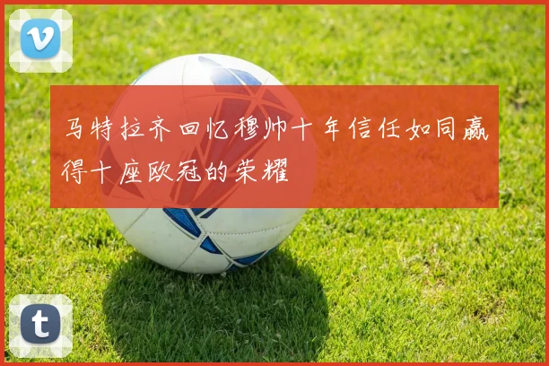 马特拉齐回忆穆帅十年信任如同赢得十座欧冠的荣耀
