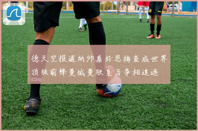 德天空报道纳帅看好恩梅查成世界顶级前锋曼城曼联皇马争相追逐