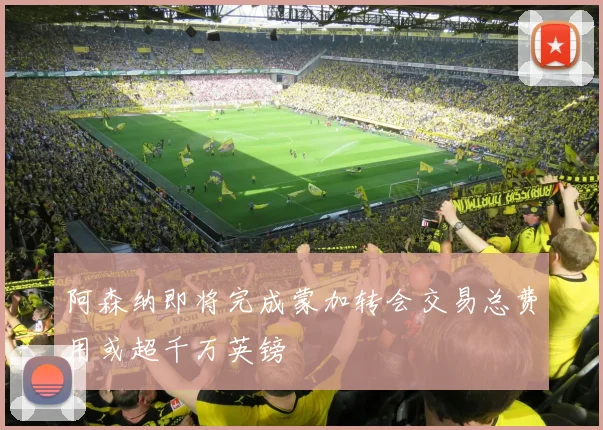 阿森纳即将完成蒙加转会交易总费用或超千万英镑