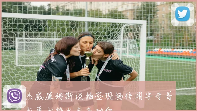 杰威廉姆斯谈抽签现场传闻字母哥与勇士热火未来动向