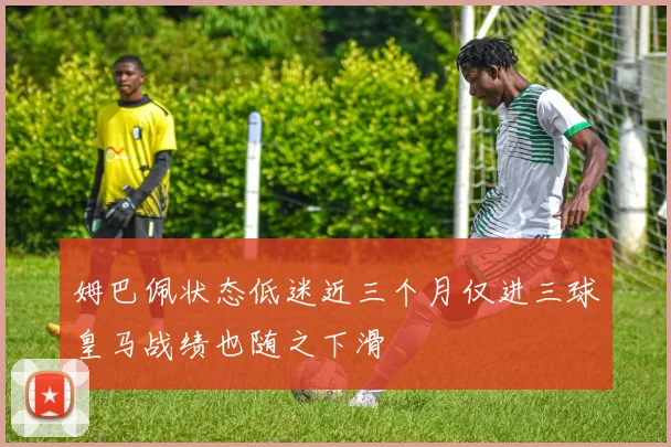 姆巴佩状态低迷近三个月仅进三球皇马战绩也随之下滑