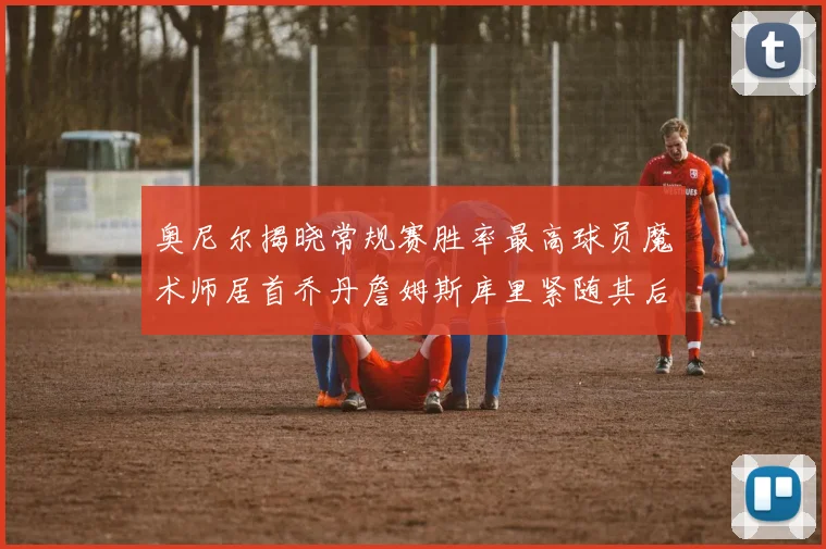 奥尼尔揭晓常规赛胜率最高球员魔术师居首乔丹詹姆斯库里紧随其后