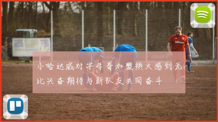 小哈达威对字母哥加盟热火感到无比兴奋期待与新队友共同奋斗