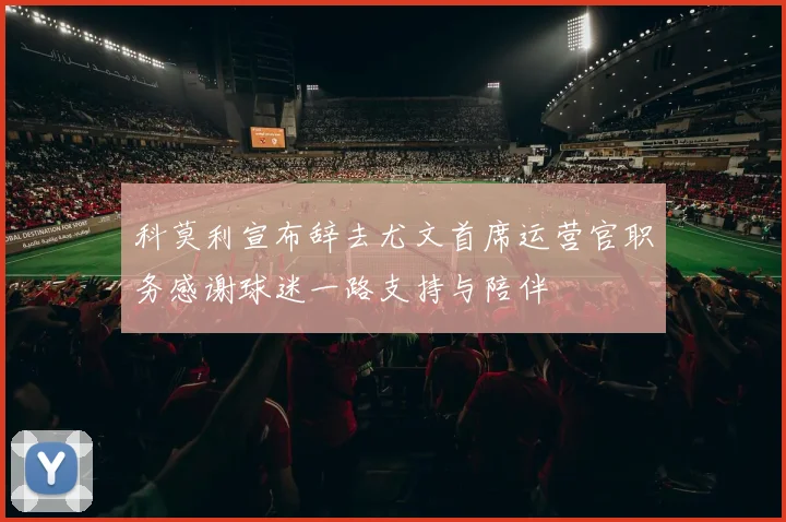 科莫利宣布辞去尤文首席运营官职务感谢球迷一路支持与陪伴