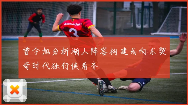 曾令旭分析湖人阵容构建或向东契奇时代独行侠看齐