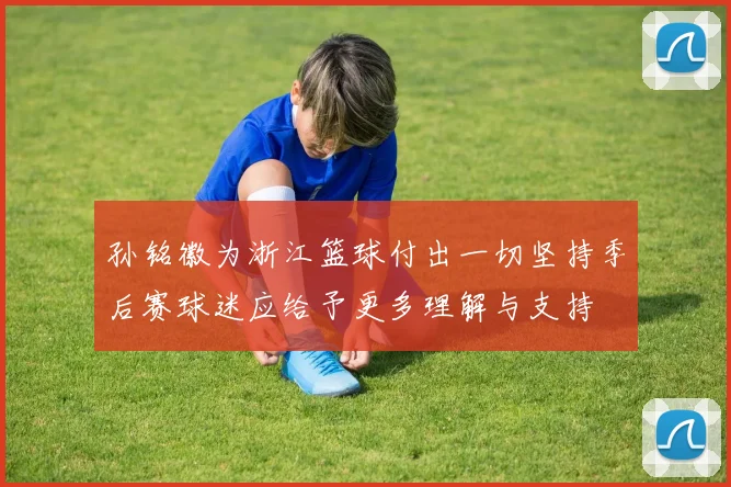 孙铭徽为浙江篮球付出一切坚持季后赛球迷应给予更多理解与支持