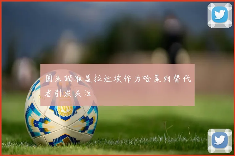 国米瞄准盖拉杜埃作为哈莱利替代者引发关注