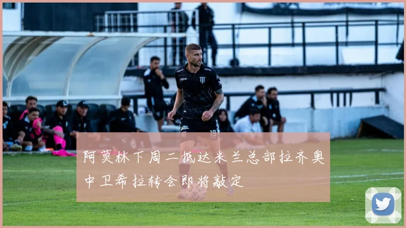 阿莫林下周二抵达米兰总部拉齐奥中卫希拉转会即将敲定