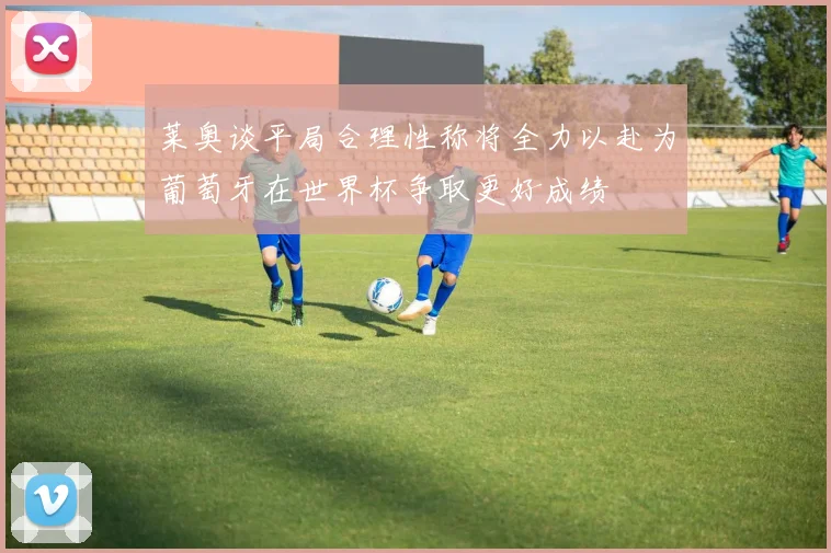 莱奥谈平局合理性称将全力以赴为葡萄牙在世界杯争取更好成绩