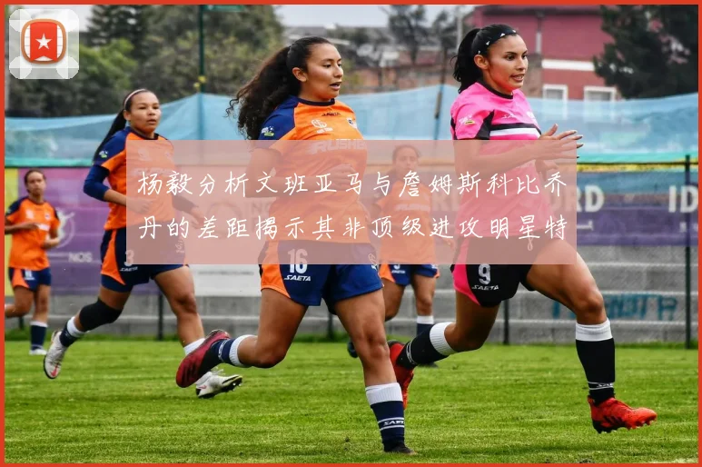 杨毅分析文班亚马与詹姆斯科比乔丹的差距揭示其非顶级进攻明星特质