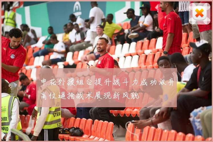 申花外援组合提升战斗力成功放弃高位逼抢战术展现新风貌