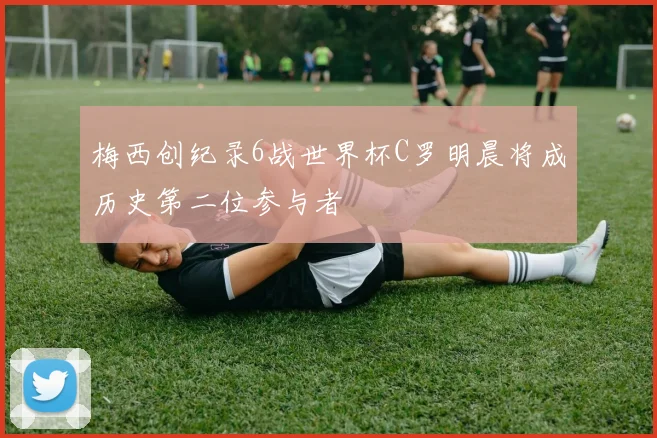 梅西创纪录6战世界杯C罗明晨将成历史第二位参与者